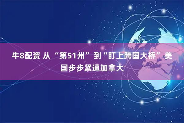 牛8配资 从 “第51州” 到“盯上跨国大桥” 美国步步紧逼加拿大
